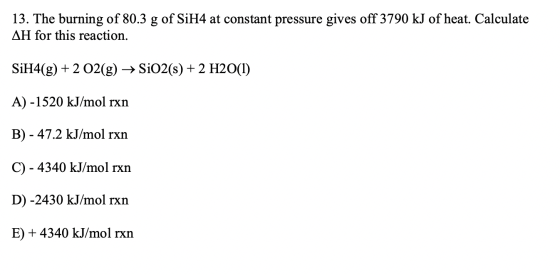 13. The burning of 80.3 g of SiH4 at constant pressure gives off 3790 kJ of heat. Calculate AH for this reaction. SiH4(g) + 2