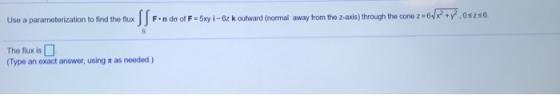 Use a parameterization to find the flux SSF 6./x2 + y2. Oszs6. Fondo of F-5xy i- 6z k outward (normal away from the z-axis) t