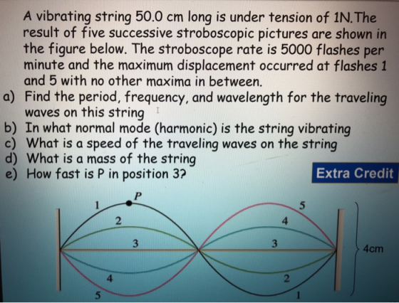 A vibrating string 50.0 cm long is under tension of 1N. The result of five successive stroboscopic pictures are shown in the figure below. The stroboscope rate is 5000 flashes per minute and the maximum displacement occurred at flashes 1 and 5 with no other maxima in between. Find the period, frequency, and wavelength for the traveling waves on this string a) b) In what normal mode (harmonic) is the string vibrating c) What is a speed of the traveling waves on the string d) What is a mass of the string e) How fast is P in position 3? Extra Credit 2 4 4cm 4 2