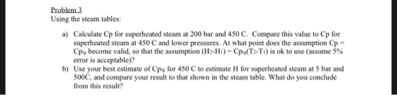 Problem 3 Using the steam tables: a) Calculate Cp for superheated steam at 200 bar and 450 C. Compare this value to Cp for su