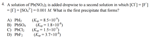 4. A solution of Pb(NO32 is added dropwise to a second solution in which [C] [F] LI ISO4 1 0.001 M What is the first precipitate that forms? A) Pbl (Ksp 8.5x10 B) PbSO4 (K sp 1.8x10 0) C) PbCl2 (Ksp 1.5x10 5) D) PbF2 (K. 3.7x10 a) sp