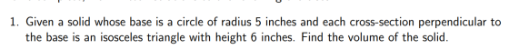 1. Given a solid whose base is a circle of radius 5 inches and each cross-section perpendicular to the base is an isosceles t