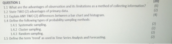 QUESTION 1.1 What are the advantages of observation and its limitations as a method of collecting information? 1.2 State TWO (2) advantages of primary data 1.3 Explain ANY TWO (2) differences between a bar chart and histogram. 1.4 Define the following types of probability sampling methods: tion? 120 (6) 1.4.1 Systematic sampling. 1.4.2 Cluster sampling. 14.3 Random sampling. 1.5 Define the term trend as used in Time Series Analysis and Forecasting.