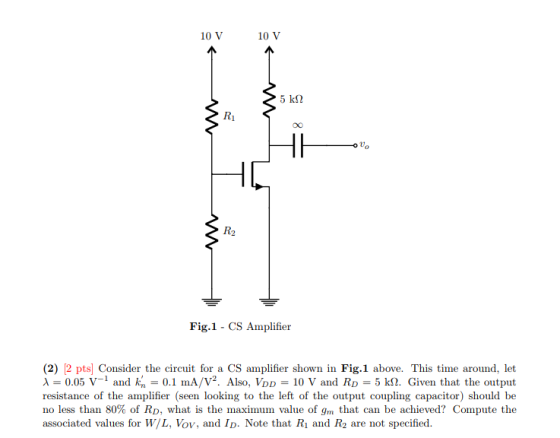 10 V 10 V R1 Uo R2 Fig.1 CS Amplifier (2) 12 pts] Consider the circuit for a CS amplifier shown in Fig.1 above. This time around, let λ-0.05 V-1 and kn-0.1 mA/V. Also, VDD-10 V and RD-5 kf2. Given that the output resistance of the amplifier (seen looking to the left of the output coupling capacitor) should be no less than 80% of RD, what is the maximun value of gm that can be achieved? Compute the associated values for W/L, Vov, and ID. Note that Ri and R2 are not specified na RD coup
