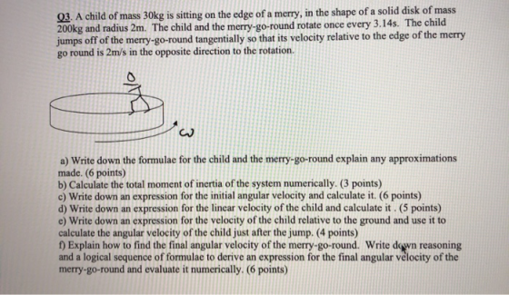 03. A child of mass 30kg is sitting on the edge of a merry, in the shape of a solid disk of mass 200kg and radius 2m. The chi