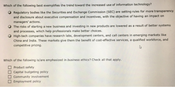 Which of the following best exemplifies the trend toward the increased use of information technology? O Regulatory bodies like the Securities and Exchange Commission (SEC) are setting rules for more transparency and disclosure about executive compensation and incentives, with the objective of having an impact on managers actions. and processes, which help professionals make better choices. China and India. These markets give them the benefit of cost-effective services, a qualified workforce, and O The risks of starting a new business and investing in new products are lowered as a result of better systems O High-tech companies have research labs, development centers, and call centers in emerging markets like competitive pricing Which of the following is/are emphasized in business ethics? Check all that apply Product safety Capital budgeting policy Community involvement Employment policy