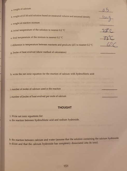 a weight of calcium b. weig c weight of reaction mixture d. initial temperature of the solution to nearest 0.2 C e. final temperature of the mixture to nearest 0.2 °C f difference in temperature between reactants and products (AT) to nearest 02 C 8 Joules of heat evolved (show method of calculation) ht of 05 M acid solution based on measured volume and assumed density h. write the net ionic equation for the reaction of calcium with hydrochloric acid i. number of moles of calcium used in the reaction j, number of Joules of heat evolved per mole of calcium THOUGHT 1. Write net ionic equations for: a. the reaction between hydrochloric acid and sodium hydroxide. b. the reaction between calcium and water (assume that the solution containing the calcium hydroxide is dilute and that the calcium hydroxide has completely dissociated into its ions). 151