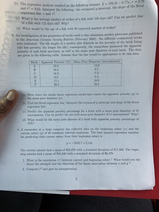 079 and regression analysis resulted in the following output : у regression line, r and r 19431-0.77, r- terpret the following: the estimated y-intercept, the slope of the fittecd is the average number of strikes of a fish with 165 days old? Can we predict that of a fish with 112 days old? Why? (d) What would be the age of a fish with 95 expected number of strikes? 3. An investigation of the properties of bricks used to line aluminum smelter plots was published bricks in the American Ceramic Society Bulletin (February 2005). Six different commercial were evaluated. The life length of a smelter plot depends on the porosity of the brick lining (the less porosity, the longer the life); consequently, the researchers measured the apparent porosity of each brick specimen, as well as the mean pore diameter of each brick. The data are given in the following table. Assume that the line would be appropriate to fit this data. Brick Apparent Porosity(6) Mean Pore Diameter (micrometers 18.0 18.3 16.3 6.9 17.1 20.4 12.0 9.7 7.3 5.3 16.8 (a) Write down the simple linear regression model that relates the apparent porosity (v) to (b) Find the fitted regression line. Interpret the estimated y-intercept and slope of the fitted (c) Predict the apparent porosity percentage for a brick with a mean pore diameter of 10 (d) What would be the mean pore dimeter of a brick with apparent porosity percentage of 4. A researcher at a large company has collected data on the beginning salary (x) and the the mean pore diameter (x). regression line. micrometers. Can we predict the one with mean pore diameter of 11 micrometers? Why? 25%? current salary () of 48 randomly selected employees. The least squares regression equation -2532.7 +2.12r. The current salaries had a mean of $32,070 with a standard deviation of $17,300. The begin- for predicting their current salary from their beginning salary is ning salaries had a mean of $16,340 with a standard deviation of $6,470. 1. What is the correlation (r) between current and beginning salary? What would you say about the strength and the direction of the linear association between z and y? 2. Compute r2 and give its interpretation.