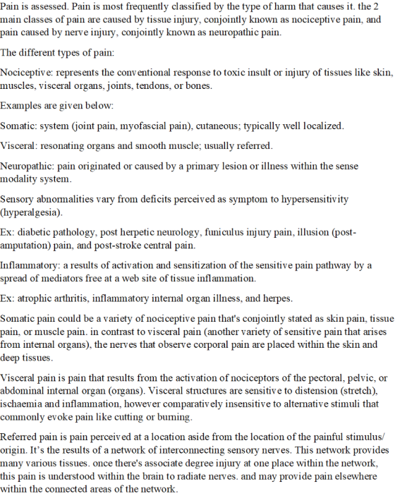 Pain is assessed. Pain is most frequently classified by the type of harm that causes it. the 2 main classes of pain are caused by tissue injury, conjointly known as nociceptive pain, and pain caused by nerve injury, conjointly known as neuropathic pain The different types of pain Nociceptive: represents the conv entional response to toxic insult or injury of tissues like skin, muscles, visceral organs, joints, tendons, or bones Examples are given below Somatic: system (joint pain, myofascial pain), cutaneous; typically well localized Visceral: resonating organs and smooth muscle; usually referred Neuropathic: pain originated or caused by a primary lesion or illness within the sense modality system. Sensory abnormalities vary from deficits perceived as symptom to hypersensitivity (hyperalgesia) Ex: diabetic pathology, post herpetic neurology, funiculus injury pain, illusion (post- amputation) pain, and post-stroke central pain. Inflammatory: a results of activation and sensitization of the sensitive pain pathway by a spread of mediators free at a web site of tissue inflammation Ex: atrophic arthritis, inflammatory internal organ illness, and herpes Somatic pain could be a variety of nociceptive pain thats conjointly stated as skin pain, tissue pain, or muscle pain. in contrast to visceral pain (another variety of sensitive pain that arises from internal organs), the nerves that observe corporal pain are placed within the skin and deep tissues Visceral pain is pain that results from the activation of nociceptors of the pectoral, pelvic, or abdominal internal organ (organs). Visceral structures are sensitive to distension (stretch), ischaemia and inflammation, however comparativ ely insensitive to alternative stimuli that commonly evoke pain like cutting or buming Referred pain is pain perceived at a location aside from the location of the painful stimulus/ origin. Its the results of a network of interconnecting sensory nerves. This network provides many various tissues. once theres associate degree injury at one place within the network this pain is understood within the brain to radiate nerves. and may provide pain elsewhere within the connected areas of the networlk