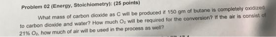 Problem 02 (Energy, Stoichiometry): (25 points) What mass of carbon dioxide as C will be produced if 150 gm of butane is completely oxidized to carbon dioxide and water? How much O2 will be required for the conversion? If the air is consist of 21% 02, how much of air will be used in the process as well?