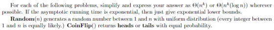 For each of the following problems, simplify and express your answer as Θ(nk) or Θ(nk(log n wherever possible. If the asymptotic running time is exponential, then just give exponential lower bounds. Random(n) generates a random number between 1 and n with uniform distribution (every integer between 1 and n is equally likely.) CoinFlip) returns heads or tails with equal probability.