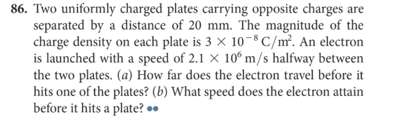 86. Two uniformly charged plates carrying opposite charges are separated by a distance of 20 mm. The magnitude of the charge density on each plate is 3 x 108 C/. An electron is launched with a speed of 2.1 × 106 m/s halfway between the two plates. (a) How far does the electron travel before it hits one of the plates? (b) What speed does the electron attain before it hits a plate?
