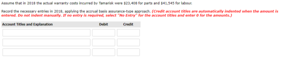 Assume that in 2018 the actual warranty costs incurred by Tamarisk were $23,408 for parts and $41,545 for labour Record the necessary entries in 2018, applying the accrual basis assurance-type approach. (Credit account titles are automatically indented when the amount is entered. Do not indent manually. If no entry is required, select No Entry for the account titles and enter 0 for the amounts. Account Titles and Explanation Debit Credit