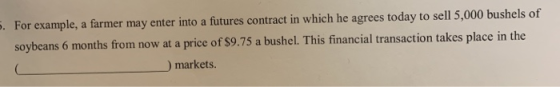 . For example, a farmer may enter into a futures contract in which he agrees today to sell 5,000 bushels of soybeans 6 months