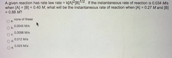 A given reaction has rate law rate = k[A]2[B]1/2. If the instantaneous rate of reaction is 0.034 Mis when [A] = [B] = 0.40 M,