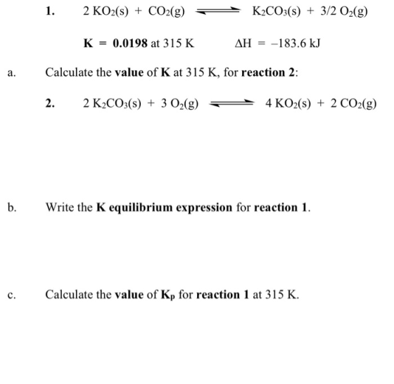 1. 2 KO2(S) + CO2(g) K2CO3(S) + 3/2 O2(g) K = 0.0198 at 315 K AH = -183.6 kJ a. Calculate the value of K at 315 K, for reacti