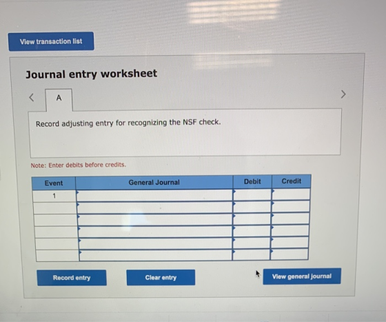 View transaction list Journal entry worksheet < A > Record adjusting entry for recognizing the NSF check. Note: Enter debits
