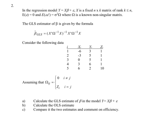 2. In the regression model Y-Χβ+ E, Xis a fixed n x k matrix of rank k S11, E(c)-0 and E(es)-σ2Ω where Ω is a known non-singular matrix. The GiLS estimator of B is given by the formula Consider the following data 16 31 2 3 51 4 10 Assuming that Ay a) b) Calculate the GLS estimate of β in the model Y,Xß + ε Calculate the OLS estimate c) Compare it the two estimates and comment on efficiency.