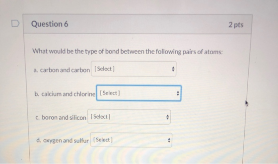 Question 6 2 pts What would be the type of bond between the following pairs of atoms: a. carbon and carbon Select] b. calcium