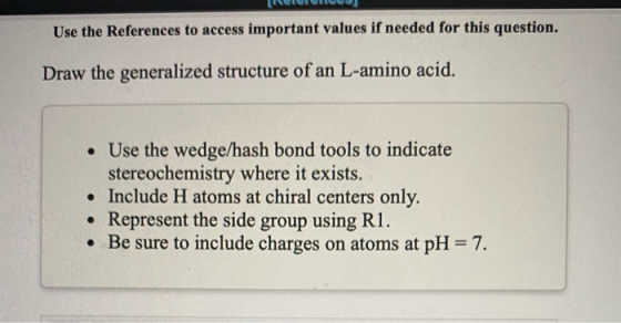 Use the References to access important values if needed for this question. Draw the generalized structure of an L-amino acid.