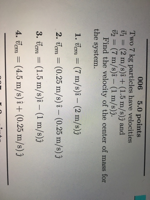 006 5.0 points Two 7 kg particles have velocities V1 = (2 m/s)2 + (1.5 m/s)) and = (7 m/s)^-(1 m/s)). Find the velocity of the center of mass for the system. 1. alon = (7 m/s)^-(2 m/s)) 2. urn = (0.25 m/s)-(0.25 m/s) j 3. vorn = (1.5 m/s)^-(1 m/s)j 4. Ucm Ucm m/s) 2 0.25 m/s