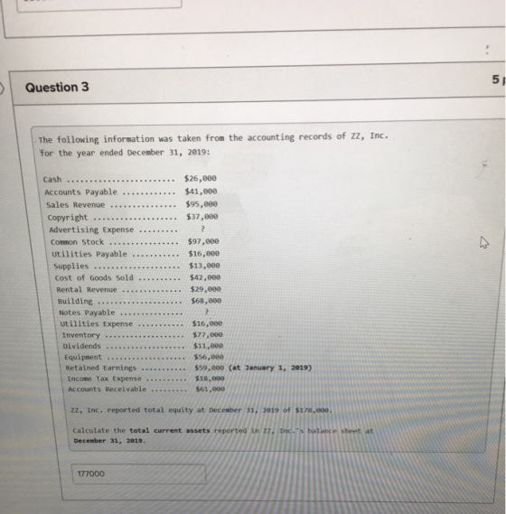5 Question 3 The following information was taken from the accounting records of zz, Inc. for the year ended December 31, 2019: Cash $26,000 Sales Revenue $95,800 Advertising Expense... . ..$13,000 $42,000 Supplies Notes Payable Dividends .. $11,888 Accounts Receivable ..$61,90e zz, Inc. reported total equity at December 31, 2019 of $178,880 calculate the total current assets reported in zZ, Inc.s balance sheet at December 31, 2019. 177000