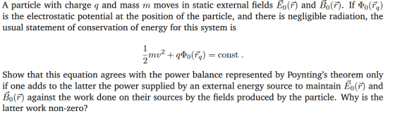 A particle with charge q and mass m moves in static external fields E0(7) and Bo(r). If Φ。(%) is the electrostatic potential at the position of the particle, and there is negligible radiation, the usual statement of conservation of energy for this system is Show that this equation agrees with the power balance represented by Poyntings theorem only if one adds to the latter the power supplied by an external energy source to maintain Eo() and Bo(F) against the work done on their sources by the fields produced by the particle. Why is the latter work no n-zero?