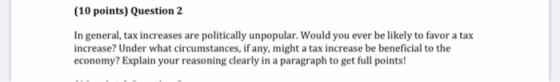 (10 points) Question 2 In general, tax increases are politically unpopular. Would you ever be likely to favor a tax increase?