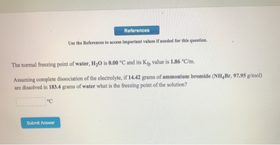 References Use the References to access important values if needed for this question. The normal freezing point of water, H,0 is 0.00 °C and its Kfp value is 1.86 °C/m. Assuming complete dissociation of the electrolyte, if 14.42 grams of are dissolved in 183.4 grams of water what is the freezing point of the solution? ammonium bromide (NH, Br, 97.95 g/mol) oc Submit Answer