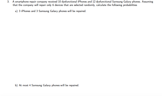 3. A smartphone repair company received 10 dysfunctional iPhones and 12 dysfunctional Samsung Galaxy phones. Assuming that the company will repair only 6 devices that are selected randomly, calculate the following probabilities a) 3 iPhones and 3 Samsung Galaxy phones will be repaired. b) At most 4 Samsung Galaxy phones will be repaired.