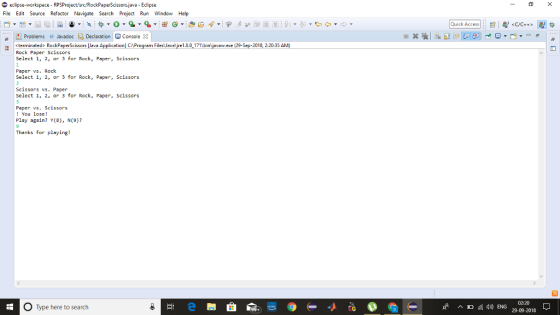 File Edit Source Refactor Navigate Search Project Run Window Help Quick Access Problems @ JavadocDeclaration Console 8 «terminated> RockPaperScissors Java Application C Program Files Java yre1.80171 bin ave exe 29 Sep 2018 2:20:35 A Rock Select 1, 2, or 3 for Rock, Paper, Scissors Paper Scissors Paper vs. Rock Select 1, 2, or 3 for Rock, Paper, Scissors Scissors vs. Paper Select 1, 2, or 3 for Rock, Paper, Scissors Paper vs. Scissors ! You lose! Play again? Y(8), N(9)? 9 Thanks for playing! O Type here to search