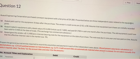 < Prev Next Question 12 sineering Corporation purchased comveyor equipment with a ist price of $9.300 Presented below are three independent cases related to the equipmgnt ) Avora aid ash for the equipment B days ater h h ndsre e10,n/30.Assume that caulomant purchases re iil (b) Ayayai traded in equipment with a book value of $ 2.200 (initial cost $ 7,300),and paid $ 9,700 in cash one month after the purchase. The old equipment could have gross been sold for $400 at the date of trade.(The exchange has commercial substance.) (el) Ayayai gave the vendor a $ 11,900 zero-interest-bearing note for the equipment on the date of purchase. The note was duein one year and was paid on time As that the effective-interest rate in the market was 9% Prepare the general journal entries required to record the acquisition and payment in each of the independent cases above.(Round decimal places, eg 1.25124 and final answers to O decimal places, e s 5,275.Credit account tit entry is required, select No Entry for the account titles and enter O for the amounts) present value factor calculations to 5 les are automatically indented when amount is entered. Do not indent manually fn No. Account Titles and Explanation Debit Credit