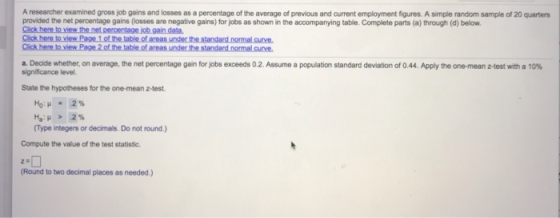 A researcher examined gross job gains and losses as a percentage of the average of previous and current employment figures. A simple random sample of 20 quarters provided the net percentage gains (losses are negative gains) for jobs as shown in the accompanying table. Complete parts (a) through (d) below. Click here to view the net percentage jcb gain data the table of areas under the standard normal curve. a. Decide whether, on average, the net percentage gain for jobs exceeds 0.2 Assume a population standard deviation of 0.44. Apply the one mean z test with a 10% significance level. State the hypotheses for the one-mean z-test Type integers or decimals. Do not round.) Compute the value of the test statistic Round to two decimal places as needed.)