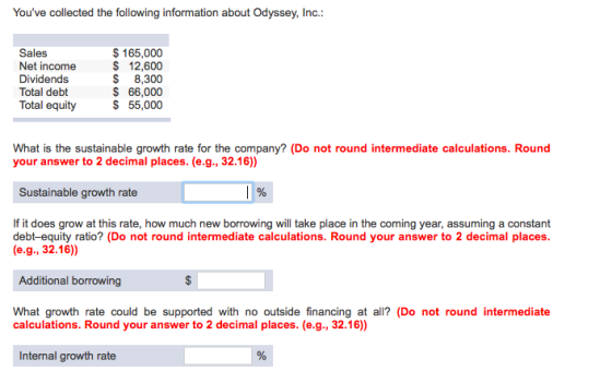 Youve collected the following information about Odyssey, Ind. Sales Net income Dividends Total debt Total equity $165,000 $ 12,600 $ 8,300 $66,000 $55,000 What is the sustainable growth rate for the company? (Do not round intermediate calculations. Round your answer to 2 decimal places. ( e.g., 32.16)) Sustainable growth rate If it does grow at this rate, how much new borrowing will take place in the coming year, assuming a constant debt-equity ratio? (Do not round intermediate calculations. Round your answer to 2 decimal places (e.g., 32.16) Additional borrowing What growth rate could be supported with no outside financing at all? (Do not round intermediate calculations. Round your answer to 2 decimal places. (e.g., 32.16)) Internal growth rate
