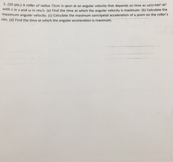 1. (10 pts.) A roller of radius 72cm is spun at an angular velocity that depends on time as w(t)-54t-4t with t in s and w in rev/s. (a) Find the time at which the angular velocity is maximum. (b) Calculate the maximum angular velocity. (c) Calculate the maximum centripetal acceleration of a point on the rollers rim. (d) Find the time at which the angular acceleration is maximum.