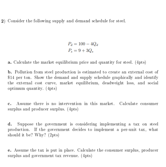 2) Consider the following supply and demand schedule for steel. Pa 100-4Qd P-9+3 a. Calculate the market equilibrium price and quantity for steel. (4pts) b. Pollution from steel production is estimated to create an external cost of $14 per ton. Show the demand and supply schedule graphically and identify the external cost curve, market equilibrium, deadweight loss, and social optimum quant ity. (4pts) c. Assume there is no intervention in this market. Calculate consumer surplus and producer surplus. (4pts) d. Suppose the government is considering implementing a tax on steel production. If the government decides to implement a per-unit tax, what should it be? Why? (2pts) e. Assume the tax is put in place. Calculate the consumer surplus, producer surplus and government tax revenue. (4pts)