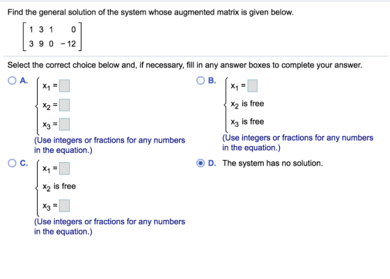 Find the general solution of the system whose augmented matrix is given below. 1 31 0 3 9 0 -12 Select the correct choice below and, if necessary, fill in any answer boxes to complete your answer. Ов. x2 is free X3 is free X25 e integers or fractions for any numbers in the equation.) (Use integers or fractions for any numbers in the equation.) Ос. D. The system has no solution. x2 is free (Use integers or fractions for any numbers in the equation.)