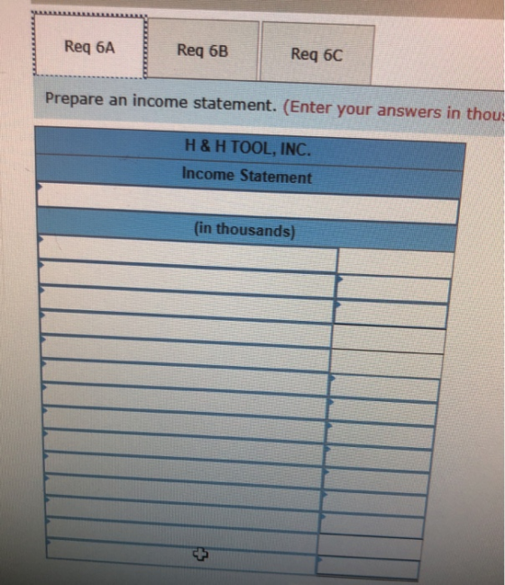 Req 6A Req 6B Req 6C Prepare an income statement. (Enter your answers in thou H &H TOOL, INC. Income Statement (in thousands)