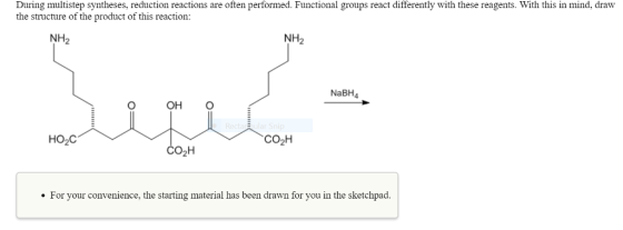 During multistep syntheses, reduction reactions are often performed. Functional groups react differently with these reagents. With this in mind, draw the structure of the product of this reaction: NH2 NH2 NaBH4 OH O HO2C CO2H согн For your convenience, the starting material has been drawn for you in the sketchpad.