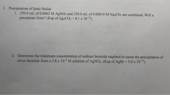 1. Precipitation of Ionic Solids 1. 250.0 mL of 0.0062 M AgNO3 and 250.0 mL of 0.00014 M Na2CO3 are combined. Will a precipit