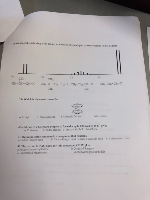 3s- Which of the following alkyl groups would show the multiplet pattern depicted in the diagram? CH3 CH3 CH3 CH3 39- Which is the correct namefor d-Ferrocene a-Acetyl b-Cyclopentene -Aromatic ferrate 40-addition of a Grignard reagent to formaldehyde followed by H,O gives a- 1° alcohol b- 2ndry alcohol c tertiary alcohol d-Aldhyde 41-Organometallic compound: a compound that contains a- Carbon Oxygen bond b Carbon halogen bond c-carbon hydrogen bond d- a carbon-metal bond 42.The correct IUPAC name for this compound CH3Mgl is a-Magnesiummethyllodide b-Grignard Reagent d-Methylmagnesiumiodide