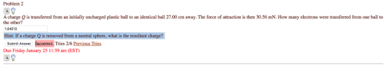 Problem 2 A charge Q is transferred from an initially uncharged plastic ball to an identical ball 27.00 cm away. The force of attraction is then 30.56 mN. How many electrons were transferred from one ball to 1.04E12 Hint: If a charge Q is removed from a neutral sphere, what is the resultant charge? Submit Answer Incorrect. Tries 2/6 Previous Tries Due Friday January 25 11:59 am (EST