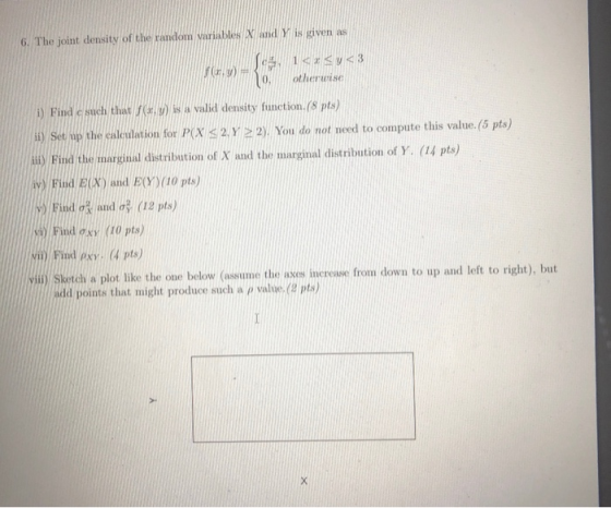 6. The joint density of the random variables X and Y is given as F. ( 1 <rsy <3 otherwise i) Find e such that is a valid dens