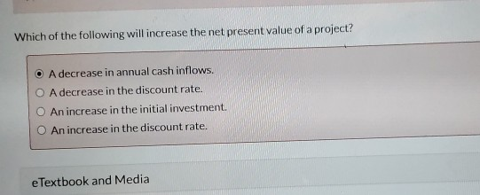 Which of the following will increase the net present value of a project? O A decrease in annual cash inflows. O A decrease in
