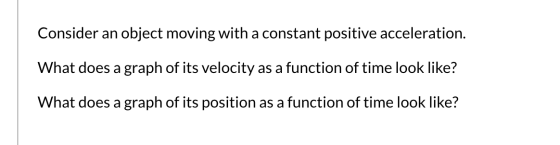 Consider an object moving with a constant positive acceleration. What does a graph of its velocity as a function of time look