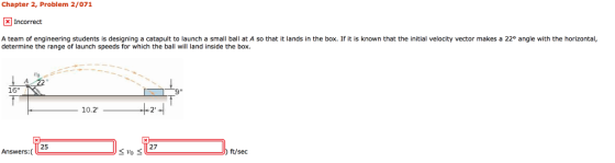 Chapter 2, Problem 2/071 Incorrect A team of engineering students is designing a catapult to launch a small ball at A so that it lands in the box. If it is known that the initial velocity vector makes a 22° angle with the horizontal, determine the range of launch speeds for which the ball will land inside the box. 16 10.2 25 27 Answers:( ft/sec