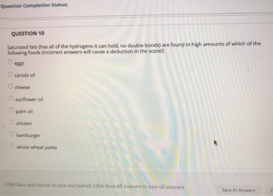 Question Completion Status: QUESTION 10 Saturated fats (has all of the hydrogens it can hold, no double bonds) are found in high amounts of which of the following foods (incorrect answers will cause a deduction in the scorel) eggs canola oil O cheese sunflower oil palm oil chicken O hamburger D whole wheat pasta Click Save and Submit to save and submit. Click Save All Answers to save all answers Save All Answers