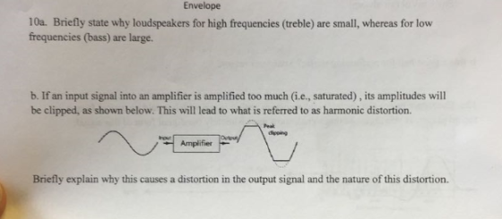 Envelope 10a. Briefly state why loudspeakers for high frequencies (treble) are small, whereas for low frequencies (bass) are large. b. If an input signal into an amplifier is amplified too much (i.e., saturated), its amplitudes will be clipped, as shown below. This will lead to what is referred to as harmonic distortion. Amplifier Briefly explain why this causes a distortion in the output signal and the nature of this distortion.