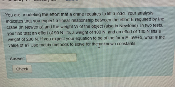You are modeling the effort that a crane requires to lift a load. Your analysis indicates that you expect a inear relationship between the effort E required by the crane (in Newtons) and the weight W of the object (also in Newtons) in two tests you find that an effort of 90 N lifts a weight of 100 N and an effort of 130 N lifts a weight of 200 N. If you expect your equation to be of the form E-aW+b, what is the valtue of a? Use matrix methods to solve for the junknown constants Answer Check