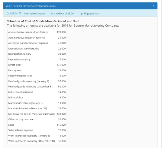 CLICK HERE TO REMEW LEARNING OBJECTIVES QUESTION 1 Incomplete answer Marked out of 25.00 Flag question Schedule of Cost of Goods Manufactured and Sold The following amounts are available for 2016 for Bourne Manufacturing Company $70,000 35,000 41,000 22,000 30,000 17,000 175,000 18,000 12,000 Finished goods inventory (January 57,000 Finished goods inventory(December 31) 52,000 14,000 19,000 13,000 20,000 Net delivered cost of materials purchased 138,000 26,000 845,000 72,000 18,000 Work in process inventory (December 31) 31,000 Administrative salaries(non-factory) Administrative rent (non-factory) Advertising and promotion expense Depreciation-administrative Depreciation-factory Direct labor Factory rent Factory supplies used Indirect material used Indirect labor Materials inventory (Canuary 1) Materials inventory (December 31) Other factory Sales Sales salaries expense Work in process inventory (January 1)